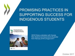 PROMISING PRACTICES IN
SUPPORTING SUCCESS FOR
INDIGENOUS STUDENTS
October 2017
OECD Study undertaken with Canada,
New Zealand and Queensland (Australia)
from February 2016 to August 2017
 