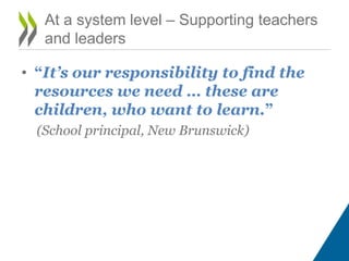 • “It’s our responsibility to find the
resources we need … these are
children, who want to learn.”
(School principal, New Brunswick)
At a system level – Supporting teachers
and leaders
 
