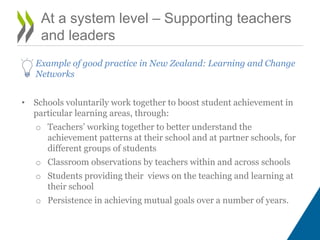 At a system level – Supporting teachers
and leaders
Example of good practice in New Zealand: Learning and Change
Networks
• Schools voluntarily work together to boost student achievement in
particular learning areas, through:
o Teachers’ working together to better understand the
achievement patterns at their school and at partner schools, for
different groups of students
o Classroom observations by teachers within and across schools
o Students providing their views on the teaching and learning at
their school
o Persistence in achieving mutual goals over a number of years.
 