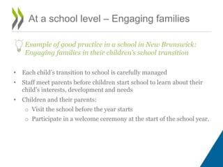 At a school level – Engaging families
Example of good practice in a school in New Brunswick:
Engaging families in their children’s school transition
• Each child’s transition to school is carefully managed
• Staff meet parents before children start school to learn about their
child’s interests, development and needs
• Children and their parents:
o Visit the school before the year starts
o Participate in a welcome ceremony at the start of the school year.
 