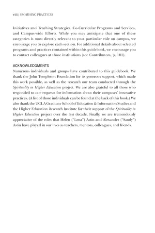viii | Promising Practices
Initiatives and Teaching Strategies, Co-Curricular Programs and Services,
and Campus-wide Efforts. While you may anticipate that one of these
categories is most directly relevant to your particular role on campus, we
encourage you to explore each section. For additional details about selected
programs and practices contained within this guidebook, we encourage you
to contact colleagues at those institutions (see Contributors, p. 101).
aCknowledgments
Numerous individuals and groups have contributed to this guidebook. We
thank the John Templeton Foundation for its generous support, which made
this work possible, as well as the research our team conducted through the
Spirituality in Higher Education project. We are also grateful to all those who
responded to our requests for information about their campuses’ innovative
practices. (A list of those individuals can be found at the back of this book.) We
also thank the UCLA Graduate School of Education & Information Studies and
the Higher Education Research Institute for their support of the Spirituality in
Higher Education project over the last decade. Finally, we are tremendously
appreciative of the roles that Helen (“Lena”) Astin and Alexander (“Sandy”)
Astin have played in our lives as teachers, mentors, colleagues, and friends.
 