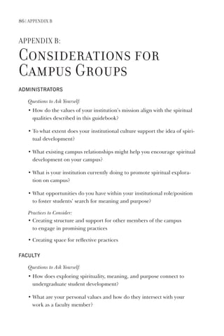 86 | APPendix B
APPendix B:
Considerations for
Campus Groups
AdministrAtors
Questions	to	Ask	Yourself:
• How do the values of your institution’s mission align with the spiritual
qualities described in this guidebook?
• To what extent does your institutional culture support the idea of spiri-
tual development?
• What existing campus relationships might help you encourage spiritual
development on your campus?
• What is your institution currently doing to promote spiritual explora-
tion on campus?
• What opportunities do you have within your institutional role/position
to foster students’ search for meaning and purpose?
Practices	to	Consider:
•		Creating	structure	and	support	for	other	members	of	the	campus	
to	engage	in	promising	practices
• Creating space for reflective practices
FAculty
Questions	to	Ask	Yourself:
• How does exploring spirituality, meaning, and purpose connect to
undergraduate student development?
• What are your personal values and how do they intersect with your
work as a faculty member?
 