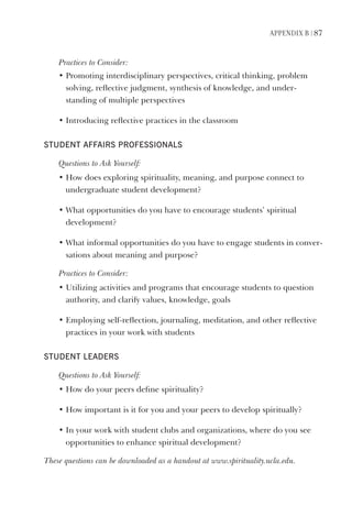 APPendix B | 87
Practices	to	Consider:
•		Promoting	interdisciplinary	perspectives,	critical	thinking,	problem	
solving,	reflective	judgment,	synthesis	of	knowledge,	and	under-
standing	of	multiple	perspectives
•		Introducing	reflective	practices	in	the	classroom
student AFFAirs ProFessionAls
Questions	to	Ask	Yourself:
•		How	does	exploring	spirituality,	meaning,	and	purpose	connect	to	
undergraduate	student	development?
•		What	opportunities	do	you	have	to	encourage	students’	spiritual		
development?
•		What	informal	opportunities	do	you	have	to	engage	students	in	conver-
sations	about	meaning	and	purpose?
Practices	to	Consider:
•		Utilizing	activities	and	programs	that	encourage	students	to	question	
authority,	and	clarify	values,	knowledge,	goals
•		Employing	self-reflection,	journaling,	meditation,	and	other	reflective	
practices	in	your	work	with	students
student leAders
Questions	to	Ask	Yourself:
•		How	do	your	peers	define	spirituality?
•		How	important	is	it	for	you	and	your	peers	to	develop	spiritually?
•		In	your	work	with	student	clubs	and	organizations,	where	do	you	see	
opportunities	to	enhance	spiritual	development?
These	questions	can	be	downloaded	as	a	handout	at	www.spirituality.ucla.edu.
 