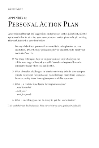 88 | APPendix C
APPendix C:
Personal Action Plan
After reading through the suggestions and practices in this guidebook, use the
questions below to develop your own personal action plan to begin moving
this work forward at your institution.
1. Do any of the ideas presented seem realistic to implement at your
institution? Describe how you can modify or adapt them to meet your
institution’s needs.
2. Are there colleagues here or on your campus with whom you can
collaborate to get this work started? Consider who you will need to
connect with and when you can do this.
3. What obstacles, challenges, or barriers currently exist in your campus
climate to prevent new initiatives from starting? Brainstorm strategies
for overcoming these issues given your available resources.
4. What is a realistic time frame for implementation?
…next 6 months?
…next year?
…next five years?
5. What is one thing you can do today to get this work started?
This worksheet can be downloaded from our website at www.spirituality.ucla.edu.
 