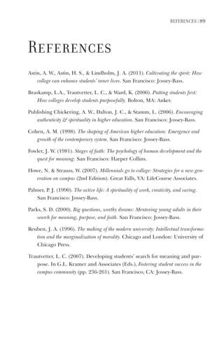referenCeS | 89
references
Astin,	A.	W.,	Astin,	H.	S.,		Lindholm,	J.	A.	(2011).	Cultivating	the	spirit:	How	
college	can	enhance	students’	inner	lives.	San	Francisco:	Jossey-Bass.
Braskamp, L.A., Trautvetter, L. C.,  Ward, K. (2006). Putting students first:
How colleges develop students purposefully. Bolton, MA: Anker.
Publishing	Chickering,	A.	W.,	Dalton,	J.	C.,		Stamm,	L.	(2006).	Encouraging	
authenticity		spirituality	in	higher	education.	San	Francisco:	Jossey-Bass.
Cohen, A. M. (1998). The shaping of American higher education: Emergence and
growth of the contemporary system. San Francisco: Jossey-Bass.
Fowler,	J.	W.	(1981).	Stages	of	faith:	The	psychology	of	human	development	and	the	
quest	for	meaning.	San	Francisco:	Harper	Collins.
Howe, N.  Strauss, W. (2007). Millennials go to college: Strategies for a new gen-
eration on campus (2nd Edition). Great Falls, VA: LifeCourse Associates.
Palmer,	P.	J.	(1990).	The	active	life:	A	spirituality	of	work,	creativity,	and	caring.	
San	Francisco:	Jossey-Bass.	
Parks, S. D. (2000). Big questions, worthy dreams: Mentoring young adults in their
search for meaning, purpose, and faith. San Francisco: Jossey-Bass.
Reuben,	J.	A.	(1996).	The	making	of	the	modern	university:	Intellectual	transforma-
tion	and	the	marginalization	of	morality.	Chicago	and	London:	University	of	
Chicago	Press.
Trautvetter, L. C. (2007). Developing students’ search for meaning and pur-
pose. In G.L. Kramer and Associates (Eds.), Fostering student success in the
campus community (pp. 236-261). San Francisco, CA: Jossey-Bass.
 