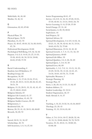92 | index
Multi-Faith,	46,	48,	60
Muslim,	34,	46,	54
o
Orientation,	62,	65,	67-68
P
Physical	Plant,	70
Physical	Space,	78-79
Pluralism,	45,	63,	79
Prayer,	32,	46-47,	49-50,	52,	54,	60,	64-65,	
67,	70
Professional	Development,	65-66
Psychological	Well-Being,	8-9,	32,	52,	62
Purpose,	3-4,	6,	8,	14-16,	25,	27,	31-33,	
35-36,	40-43,	48,	50,	52-54,	58-60,		
64-65,	67-69,	77-79
r
Racial	Understanding,	8
Random	Acts	Of	Kindness,	37
Reading	Groups,	62
Recognition,	56,	69
Reflection,	5,	15,	17-18,	31-34,	37-41,	
43-44,	48,	50-51,	54-55,	60,	62,	65,	67,	
70-71,	79
Religion,	13,	25,	29-31,	33,	35,	42,	45,	47-
49,	57,	60-61,	63-65
Religious	Identity,	67
Religious	Life	Council,	45,	57
Religious	Pluralism,	45,	63,	79
Religious	Studies	Courses,	26,	29
Religiousness,	5
Residential	Life,	16
Retreat,	28,	33,	41,	43,	50-51,	60,	66-69
Rewards,	56,	69,	72
s
Sacred,	30-31,	51,	58,	67
Scholarships,	40,	72
Self-Awareness,	3,	8,	14,	27,	64
Senior	Programming	40-41,	47
Service,	5-6,	8-9,	14,	16,	25,	27-28,	33-35,	
37-39,	46-49,	51,	53-54,	59-61,	64,	70
Service	Learning,	9,	14,	27-28,	37-38
Social	Change,	27,	31,	48
Social	Justice,	6,	29,	39,	60-61
Sophomore,	44
Soul	Projects,	32
Spiritual	Advisor,	50
Spiritual	Development,	3-4,	6-9,	14-16,	18,	
23-25,	31,	36,	38,	42-44,	48,	51,	53-54,	
56-63,	65-70,	72,	77-80
Spiritual	Dimension,	13-14,	18,	42,	48
Spiritual	Growth,	3,	7,	9,	15,	33,	42,	59
Spiritual	Journeys,	68-69
Spiritual	Life	Office,	59
Spiritual	Qualities,	3-4,	8,	26,	38,	69
Spiritual	Quest,	3,	5-8,	33,	38
Spiritual	Lives,	66,	69
Spirituality,	1,	3-5,	7-9,	11,	13-15,	18,	23,	
25-29,	32-36,	39,	41-42,	44-45,	47,	
54-56,	58-61,	63-70,	73,	77-80
Spirituality	Measures,	5
Strategic	Planning,	56
Strategic	Plan,	58
Stress,	5,	26,	29,	34,	51-53,	55,	62,	67
Student-Athletes,	55
Student	Leadership,	33,	53-54
Student	Organization,	46,	57
Study	Abroad,	9,	14,	37
t
Teaching,	4,	16,	25,	31-32,	34,	43,	64,	66-67
Theology,	25,	29,	45
Training,	13,	33,	53-54,	65,	68
V
Values,	4,	7-8,	13-14,	16-17,	26-28,	32,	40,	
43,	53,	55,	59-60,	66-68,	70,	72,	78-79
Vocation,	33,	35,	40-41,	51,	59-60,	63,	
65-66,	68
 