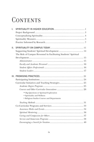 ix
contents
i. spirituality in higher eduCation.................................................. 1
Project Background ................................................................................... 3
Conceptualizing Spirituality...................................................................... 4
Spirituality Measures ................................................................................. 5
Practice Informed by Research.................................................................. 7
ii. spirituality on Campus today...................................................... 11
Supporting Students’ Spiritual Development ......................................... 14
The Role of Campus Personnel in Facilitating Students’ Spiritual
Development........................................................................................... 15
Administrators ..................................................................................... 15
Faculty and Academic Personnel............................................................ 16
Student Affairs Professionals ................................................................. 16
Student Leaders................................................................................... 17
iii. promising praCtiCes....................................................................... 21
Participating Institutions......................................................................... 24
Curricular Initiatives and Teaching Strategies........................................ 25
Academic Degree Programs ................................................................... 25
Courses and Other Curricular Innovations ............................................ 26
• Big Questions or Spiritual Exploration
• Spirituality and Wellness
• Religious Studies Courses and Departments
Teaching Methods ................................................................................ 31
Co-Curricular Programs and Services..................................................... 33
Awareness Weeks and Events................................................................. 34
Spiritual Mentoring............................................................................. 36
Caring and Compassion for Others........................................................ 37
Service and Immersion Programs .......................................................... 38
Encouraging a Search for Vocation........................................................ 40
 