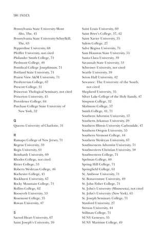 98 | index
Pennsylvania	State	University-Mont		
Alto,	The,	45
Pennsylvania	State	University-Schuylkill,	
The,	63
Pepperdine	University,	68
Pfeiffer	University,	not	cited
Philander	Smith	College,	71
Piedmont	College,	49
Pontifical	College	Josephinum,	71
Portland	State	University,	71
Prairie	View	AM	University,	71
Presbyterian	College,	67
Prescott	College,	31
Princeton	Thological	Seminary,	not	cited
Princeton	University,	45
Providence	College,	64
Purchase	College	State	University	of		
New	York,	52
Q
Queens	University	of	Charlotte,	31
r
Ramapo	College	of	New	Jersey,	71
Regent	University,	59
Regis	University,	61
Reinhardt	University,	69
Rhodes	College,	not	cited
Rivier	College,	53
Roberts	Wesleyan	College,	46
Rochester	College,	45
Rockhurst	University,	67
Rocky	Mountain	College,	71
Rollins	College,	62
Roosevelt	University,	53
Rosemont	College,	35
Rowan	University,	47
s
Sacred	Heart	University,	67
Saint	Joseph’s	University,	39
Saint	Louis	University,	69
Saint	Peter’s	College,	37,	42
Saint	Xavier	University,	35
Salem	College,	27
Salve	Regina	University,	71
Sam	Houston	State	University,	55
Santa	Clara	University,	39
Savannah	State	University,	53
Schreiner	University,	not	cited
Seattle	University,	39
Seton	Hall	University,	42
Sewanee:	The	University	of	the	South,	
not	cited
Shepherd	University,	35
Silver	Lake	College	of	the	Holy	Family,	47
Simpson	College,	32
Skidmore	College,	57
Smith	College,	41,	71
Southern	Adventist	University,	57
Southern	Arkansas	University,	29
Southern	Illinois	University	Carbondale,	47
Southern	Oregon	University,	55
Southern	Vermont	College,	44
Southern	Wesleyan	University,	67
Southwestern	Adventist	University,	71
Southwestern	Christian	University,	38
Southwestern	College,	71
Spelman	College,	60
Spring	Hill	College,	71
Springfield	College,	61
St.	Ambrose	University,	71
St.	Bonaventure	University,	49
St.	John	Fisher	College,	71
St.	John’s	University	(Minnesota),	not	cited
St.	John’s	University	(New	York),	65
St.	Joseph	Seminary	College,	71
Stanford	University,	27
Stetson	University,	44
Stillman	College,	71
SUNY	Geneseo,	35
SUNY	Maritime	College,	49
 