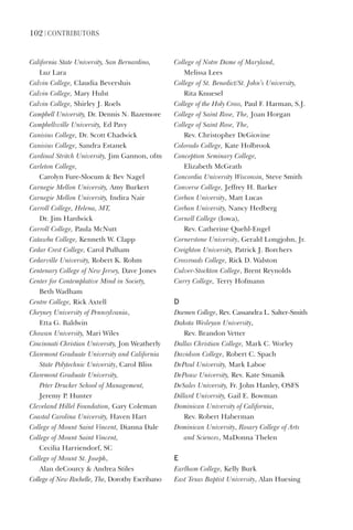 102 | ContriButorS
California	State	University,	San	Bernardino,	
Luz	Lara
Calvin	College,	Claudia	Beversluis
Calvin	College,	Mary	Hulst
Calvin	College,	Shirley	J.	Roels
Campbell	University,	Dr.	Dennis	N.	Bazemore
Campbellsville	University,	Ed	Pavy
Canisius	College,	Dr.	Scott	Chadwick
Canisius	College,	Sandra	Estanek
Cardinal	Stritch	University,	Jim	Gannon,	ofm
Carleton	College,	
Carolyn	Fure-Slocum		Bev	Nagel
Carnegie	Mellon	University,	Amy	Burkert
Carnegie	Mellon	University,	Indira	Nair
Carroll	College,	Helena,	MT,	
Dr.	Jim	Hardwick
Carroll	College,	Paula	McNutt
Catawba	College,	Kenneth	W.	Clapp
Cedar	Crest	College,	Carol	Pulham
Cedarville	University,	Robert	K.	Rohm
Centenary	College	of	New	Jersey,	Dave	Jones
Center	for	Contemplative	Mind	in	Society,		
Beth	Wadham	
Centre	College,	Rick	Axtell
Cheyney	University	of	Pennsylvania,	
Etta	G.	Baldwin
Chowan	University,	Mari	Wiles
Cincinnati	Christian	University,	Jon	Weatherly
Claremont	Graduate	University	and	California	
State	Polytechnic	University,	Carol	Bliss
Claremont	Graduate	University,		
Peter	Drucker	School	of	Management,		
Jeremy	P.	Hunter
Cleveland	Hillel	Foundation,	Gary	Coleman
Coastal	Carolina	University,	Haven	Hart
College	of	Mount	Saint	Vincent,	Dianna	Dale
College	of	Mount	Saint	Vincent,	
Cecilia	Harriendorf,	SC
College	of	Mount	St.	Joseph,	
Alan	deCourcy		Andrea	Stiles
College	of	New	Rochelle,	The,	Dorothy	Escribano
College	of	Notre	Dame	of	Maryland,	
Melissa	Lees
College	of	St.	Benedict/St.	John’s	University,	
Rita	Knuesel
College	of	the	Holy	Cross,	Paul	F.	Harman,	S.J.
College	of	Saint	Rose,	The,	Joan	Horgan
College	of	Saint	Rose,	The,		
Rev.	Christopher	DeGiovine
Colorado	College,	Kate	Holbrook
Conception	Seminary	College,	
Elizabeth	McGrath
Concordia	University	Wisconsin,	Steve	Smith
Converse	College,	Jeffrey	H.	Barker
Corban	University,	Matt	Lucas
Corban	University,	Nancy	Hedberg
Cornell	College	(Iowa),	
Rev.	Catherine	Quehl-Engel
Cornerstone	University,	Gerald	Longjohn,	Jr.
Creighton	University,	Patrick	J.	Borchers
Crossroads	College,	Rick	D.	Walston
Culver-Stockton	College,	Brent	Reynolds
Curry	College,	Terry	Hofmann
d
Daemen	College,	Rev.	Cassandra	L.	Salter-Smith
Dakota	Wesleyan	University,	
Rev.	Brandon	Vetter
Dallas	Christian	College,	Mark	C.	Worley
Davidson	College,	Robert	C.	Spach
DePaul	University,	Mark	Laboe
DePauw	University,	Rev.	Kate	Smanik
DeSales	University,	Fr.	John	Hanley,	OSFS
Dillard	University,	Gail	E.	Bowman
Dominican	University	of	California,	
Rev.	Robert	Haberman
Dominican	University,	Rosary	College	of	Arts	
and	Sciences,	MaDonna	Thelen
e
Earlham	College,	Kelly	Burk
East	Texas	Baptist	University,	Alan	Huesing
 