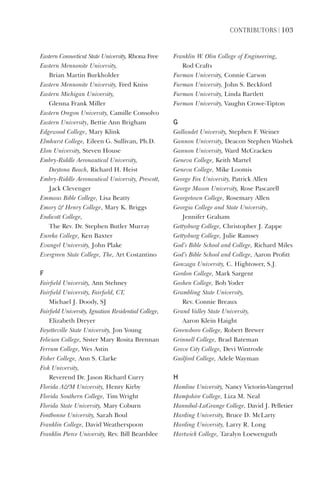 ContriButorS | 103
Eastern	Connecticut	State	University,	Rhona	Free
Eastern	Mennonite	University,	
Brian	Martin	Burkholder
Eastern	Mennonite	University,	Fred	Kniss
Eastern	Michigan	University,	
Glenna	Frank	Miller
Eastern	Oregon	University,	Camille	Consolvo
Eastern	University,	Bettie	Ann	Brigham
Edgewood	College,	Mary	Klink
Elmhurst	College,	Eileen	G.	Sullivan,	Ph.D.
Elon	University,	Steven	House
Embry-Riddle	Aeronautical	University,		
Daytona	Beach,	Richard	H.	Heist
Embry-Riddle	Aeronautical	University,	Prescott,	
Jack	Clevenger
Emmaus	Bible	College,	Lisa	Beatty
Emory		Henry	College,	Mary	K.	Briggs
Endicott	College,	
The	Rev.	Dr.	Stephen	Butler	Murray
Eureka	College,	Ken	Baxter
Evangel	University,	John	Plake
Evergreen	State	College,	The,	Art	Costantino
F
Fairfield	University,	Ann	Stehney
Fairfield	University,	Fairfield,	CT,	
Michael	J.	Doody,	SJ
Fairfield	University,	Ignatian	Residential	College,	
Elizabeth	Dreyer
Fayetteville	State	University,	Jon	Young
Felician	College,	Sister	Mary	Rosita	Brennan
Ferrum	College,	Wes	Astin
Fisher	College,	Ann	S.	Clarke
Fisk	University,	
Reverend	Dr.	Jason	Richard	Curry
Florida	AM	University,	Henry	Kirby
Florida	Southern	College,	Tim	Wright
Florida	State	University,	Mary	Coburn
Fontbonne	University,	Sarah	Boul
Franklin	College,	David	Weatherspoon
Franklin	Pierce	University,	Rev.	Bill	Beardslee
Franklin	W.	Olin	College	of	Engineering,		
Rod	Crafts
Furman	University,	Connie	Carson
Furman	University,	John	S.	Beckford
Furman	University,	Linda	Bartlett
Furman	University,	Vaughn	Crowe-Tipton
G
Gallaudet	University,	Stephen	F.	Weiner
Gannon	University,	Deacon	Stephen	Washek
Gannon	University,	Ward	McCracken
Geneva	College,	Keith	Martel
Geneva	College,	Mike	Loomis
George	Fox	University,	Patrick	Allen
George	Mason	University,	Rose	Pascarell
Georgetown	College,	Rosemary	Allen
Georgia	College	and	State	University,	
Jennifer	Graham
Gettysburg	College,	Christopher	J.	Zappe
Gettysburg	College,	Julie	Ramsey
God’s	Bible	School	and	College,	Richard	Miles
God’s	Bible	School	and	College,	Aaron	Profitt
Gonzaga	University,	C.	Hightower,	S.J.
Gordon	College,	Mark	Sargent
Goshen	College,	Bob	Yoder
Grambling	State	University,	
Rev.	Connie	Breaux
Grand	Valley	State	University,	
Aaron	Klein	Haight
Greensboro	College,	Robert	Brewer
Grinnell	College,	Brad	Bateman
Grove	City	College,	Devi	Wintrode
Guilford	College,	Adele	Wayman
H
Hamline	University,	Nancy	Victorin-Vangerud
Hampshire	College,	Liza	M.	Neal
Hannibal-LaGrange	College,	David	J.	Pelletier
Harding	University,	Bruce	D.	McLarty
Harding	University,	Larry	R.	Long
Hartwick	College,	Taralyn	Loewenguth
 