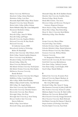 ContriButorS | 105
Malone	University,	Will	Friesen
Manchester	College,	Glenn	Sharfman
Manhattan	College,	Lois	Harr
Maranatha	Baptist	Bible	College,	Brian	Trainer
Marquette	University,	Susan	Mountin
Martin	Luther	College,	Jeffrey	Schone
Martin	Methodist	College,	Rev.	Laura	Kirkpatrick
Marymount	Manhattan	College,		
Carol	L.	Jackson
Maryville	College,	Anne	D.	McKee
Maryville	College,	Jeff	Fager
Maryville	University,	Stephen	DiSalvo
Marywood	University,	Dr.	Ray	Heath
Marywood	University,		
Sr	Catherine	Luxner,	IHM
Massachusetts	Institute	of	Technology,		
Robert	M.	Randolph
McNeese	State	University,	Toby	Osburn,	Ed.D.
Menlo	College,	Yasmin	Lambie-Simpson
Mercer	University,	Craig	McMahan
Mercyhurst	College,	Gerard	Tobin,	PhD
Messiah	College,	Eldon	Fry
Miami	University,	Richard	Nault	
Mid	Atlantic	Christian	University,	Nicole	Jones
Mid	Atlantic	Christian	University,	Chris	Stanley
MidAmerica	Nazarene	University,		
Randy	Beckum
MidAmerica	Nazarene	University,	Steve	Ragan
Middlebury	College,	Laurel	Jordan
Miles	College,	Dollie	Howell	Pankey
Military	College	of	South	Carolina,	Tara	McNealy
Mills	College,	Dr.	Angela	Batista
Minot	State	University,	Kari	Williamson
Misericordia	University,	Christine	Somers
Misericordia	University,	Mary	Hinton
Mississippi	College,	Eric	Pratt
Mississippi	State	University,	J.	Scott	Young
Missouri	Southern	State	University,		
Darren	Fullerton
Molloy	College,	Scott	Salvato
Monmouth	College,	Jane	Jakoubek
Monmouth	College,	Rev.	Dr.	B.	Kathleen	Fannin
Montclair	State	University,	Esmilda	Abreu
Montreat	College,	Becky	Frawley
Moody	Bible	Institute,	Tim	Arens
Moravian	College	and	Moravian	Theological	
Seminary,	Hopeton	Clennon
Mount	Aloysius	College,	Brad	Hastings
Mount	Mary	College,	Pam	Schoessling
Mount	St.	Mary’s	University,	David	Rehm
Muhlenberg	College,	Peter	Bredlau
n
Naropa	University,	Sherry	Ellms
Nazareth	College,	Sara	Varhus
Nebraska	Christian	College,	David	Huskey
Nebraska	Methodist	College,	Daniel	Johnston
Nebraska	Wesleyan	University,	Mara	Bailey
Neumann	University,	Melissa	Hickey
Neumann	University,	
Sr.	Marguerite	O’Beirne,	OSF
North	Greenville	University,	Dr.	Steve	Crouse
North	Park	University,	Rich	Johnson
Notre	Dame	College,	Anthony	Camino
Notre	Dame	College,	Carol	Ziegler,	SND
Nyack	College,	Wanda	Walborn
o
Oakland	City	University,	Dr.	James	Pratt
Oakwood	University,	Rupert	Bushner,	Jr
Oberlin	College	and	Conservatory	of	Music,	
Rev.	Greg	McGonigle
Occidental	College,	Rev.	Susan	E.	Young
Ohio	Dominican	University,	Fr.	John	J.	Boll,	O.P.
Ohio	Northern	University,	Vernon	F.	LaSala
Oklahoma	Baptist	University,	M.	Dale	Griffin
Oklahoma	City	University,	Richard	Hall
Olivet	Nazarene	University,	Gregg	Chenoweth
Olivet	Nazarene	University,	Mark	Holcomb
Oral	Roberts	University,	Dr.	Clarence	V.	Boyd,	Jr.
Oregon	Institute	of	Technology,	Erin	Foley
Ouachita	Baptist	University,	Stan	Poole
 