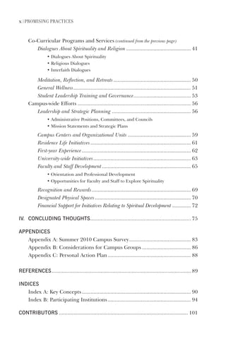 x | Promising Practices
Co-Curricular Programs and Services (continued from the previous page)
Dialogues About Spirituality and Religion ............................................. 41
• Dialogues About Spirituality
• Religious Dialogues
• Interfaith Dialogues
Meditation, Reflection, and Retreats...................................................... 50
General Wellness.................................................................................. 51
Student Leadership Training and Governance........................................ 53
Campus-wide Efforts ............................................................................... 56
Leadership and Strategic Planning ....................................................... 56
• Administrative Positions, Committees, and Councils
• Mission Statements and Strategic Plans
Campus Centers and Organizational Units ............................................ 59
Residence Life Initiatives...................................................................... 61
First-year Experience............................................................................ 62
University-wide Initiatives.................................................................... 63
Faculty and Staff Development.............................................................. 65
• Orientation and Professional Development
• Opportunities for Faculty and Staff to Explore Spirituality
Recognition and Rewards..................................................................... 69
Designated Physical Spaces................................................................... 70
Financial Support for Initiatives Relating to Spiritual Development ............. 72
iV. ConCluding thoughts.................................................................... 75
appendiCes
Appendix A: Summer 2010 Campus Survey........................................... 83
Appendix B: Considerations for Campus Groups .................................. 86
Appendix C: Personal Action Plan.......................................................... 88
referenCes.............................................................................................. 89
indiCes
Index A: Key Concepts............................................................................ 90
Index B: Participating Institutions.......................................................... 94
Contributors .......................................................................................... 101
 