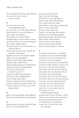 106 | ContriButorS
Our	Lady	of	Holy	Cross	College,	Mary	Pat	Barth
Our	Lady	of	the	Lake	University,		
Gloria	Urrabazo
P
Pace	University	in	New	York,		
Lisa	Bardill	Moscaritolo
Pace	University	in	New	York,	Marijo	O’Grady
Pacific	Lutheran	University,	Eva	Johnson
Paine	College,	Curtis	Martin
Paine	College,	Dr.	Luther	B.	Felder
Palm	Beach	Atlantic	University,	Bernie	A.	Cueto
Palm	Beach	Atlantic	University,	Mark	Kaprive
Peace	College,	Ashley	Griffith
Pennsylvania	State	University-Mont	Alto,	The,	
Kimberly	Hoover
Pennsylvania	State	University–Schuylkill,	The	
Donald	C.	Lindenmuth
Pepperdine	University,	Christopher	Collins
Pfeiffer	University,	Doug	Hume
Philander	Smith	College,	Juliana	Mosley
Piedmont	College,	Ashley	Cleere
Pontifical	College	Josephinum,	Dr.	Michael	Ross
Portland	State	University,	Jackie	Balzer
Prairie	View	AM	University,		
Charles	H.	Lewter,	IV
Presbyterian	College,	Anita	Gustafson
Presbyterian	College,	Bill	McDonald
Prescott	College,	Laurie	Silver
Princeton	Theological	Seminary,	Ellen	Charry
Providence	College,	Fr.	Joseph	J.	Guido,	O.P.
Purchase	College	State	University	of	New	York,	
Regina	Abdou
Q
Queens	University	of	Charlotte,	J.	Diane	Mowrey
Queens	University	of	Charlotte,	Norris	Frederick
r
Ramapo	College	of	New	Jersey,	Patrick	P.	Chang
Regent	University,	Alfred	P.	Rovai
Regis	University,	Steve	Jacobs
Regis	University,	Peter	Rogers
Reinhardt	University,	Leigh	Martin
Rhodes	College,	Michael	R.	Drompp
Rivier	College,	Mary	Jane	Silvia
Roberts	Wesleyan	College,	Rev.	Jonathan	Bratt
Rochester	College,	Adam	Hill
Rochester	College,	Brian	Cole
Rockhurst	University,	Rev.	Kevin	Cullen
Rockhurst	University,	William	Haefele
Rocky	Mountain	College,	Rev	Kristi	Foster
Rollins	College,	Patrick	J	Powers
Roosevelt	University,	Eric	Tammes
Rosemont	College,	Elizabeth	Small
Rowan	University,	James	O.	Anderson
s
Sacred	Heart	University,	Rev.	Gerald	Ryle
Saint	Joseph’s	University,	Thomas	Sheibley
Saint	Louis	University,	Fr.	Joe	Fortier,	S.J.
Saint	Louis	University,	Lisa	Reiter
Saint	Peter’s	College,	Mary	Sue	Callan-Farley
Saint	Peter’s	College,	Michael	L.	Braden,	S.J.
Saint	Xavier	University,	Esther	Sanborn
Salem	College,	Rev.	Dr.	Amy	Rio-Anderson
Salve	Regina	University,	Dean	de	la	Motte
Salve	Regina	University,	John	Rok
Sam	Houston	State	University,	David	Payne
Sam	Houston	State	University,	John	Yarabeck
Santa	Clara	University,	Diane	Jonte-Pace
Santa	Clara	University,	Thomas	Plante	
Santa	Clara	University,	Valerie	Sarma	
Santa	Clara	University,	Jack	Treacy,	SJ
Santa	Clara	University,		
Br.	Keith	Douglass	Warner	
Savannah	State	University,	Dr.	Mary	C.	Wyatt
Schreiner	University,	Rev.	Gini	Norris-Lane
Seattle	Universitiy,	Mike	Bayard,	SJ
Seton	Hall	University,	Greg	Burton
Sewanee:	The	University	of	the	South,		
Eric	Hartman
 