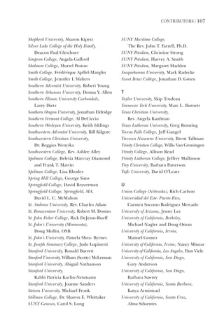 ContriButorS | 107
Shepherd	University,	Sharon	Kipetz
Silver	Lake	College	of	the	Holy	Family,		
Deacon	Paul	Gleichner
Simpson	College,	Angela	Gafford
Skidmore	College,	Muriel	Poston
Smith	College,	Frédérique	Apffel-Marglin
Smith	College,	Jennifer	L	Walters
Southern	Adventist	University,	Robert	Young
Southern	Arkansas	University,	Donna	Y.	Allen
Southern	Illinois	University	Carbondale,	
Larry	Dietz
Southern	Oregon	University,	Jonathan	Eldridge
Southern	Vermont	College,	Al	DeCiccio
Southern	Wesleyan	University,	Keith	Iddings
Southwestern	Adventist	University,	Bill	Kilgore
Southwestern	Christian	University,		
Dr.	Reggies	Wenyika
Southwestern	College,	Rev.	Ashlee	Alley
Spelman	College,	Beletia	Marvray	Diamond	
and	Frank	T.	Martin
Spelman	College,	Lisa	Rhodes
Spring	Hill	College,	George	Sims
Springfield	College,	David	Braverman
Springfield	College,	Springfield,	MA,		
David	L.	C.	McMahon
St.	Ambrose	University,	Rev.	Charles	Adam
St.	Bonaventure	University,	Robert	M.	Donius
St.	John	Fisher	College,	Rick	DeJesus-Rueff
St.	John’s	University	(Minnesota),		
Doug	Mullin,	OSB
St.	John’s	University,	Pamela	Shea-	Byrnes
St.	Joseph	Seminary	College,	Jude	Lupinetti
Stanford	University,	Ronald	Barrett
Stanford	University,	William	(Scotty)	McLennan
Stanford	University,	Abigail	Nathanson
Stanford	University,		
Rabbi	Patricia	Karlin-Neumann
Stanford	University,	Joanne	Sanders
Stetson	University,	Michael	Fronk
Stillman	College,	Dr.	Sharon	E.	Whittaker
SUNY	Geneseo,	Carol	S.	Long
SUNY	Maritime	College,		
The	Rev.	John	T.	Farrell,	Ph.D.
SUNY	Potsdam,	Christine	Strong
SUNY	Potsdam,	Harvey	A.	Smith
SUNY	Potsdam,	Margaret	Madden
Susquehanna	University,	Mark	Radecke
Sweet	Briar	College,	Jonathan	D.	Green
t
Taylor	University,	Skip	Trudeau
Tennessee	Tech	University,	Marc	L.	Burnett
Texas	Christian	University,		
Rev.	Angela	Kaufman
Texas	Lutheran	University,	Greg	Ronning
Toccoa	Falls	College,	Jeff	Gangel
Trevecca	Nazarene	University,	Brent	Tallman
Trinity	Christian	College,	Willis	Van	Groningen
Trinity	College,	Allison	Read
Trinity	Lutheran	College,	Jeffrey	Mallinson
Troy	University,	Barbara	Patterson
Tufts	University,	David	O’Leary
u
Union	College	(Nebraska),	Rich	Carlson
Universidad	del	Este-	Puerto	Rico,		
Carmen	Socomo	Rodriguez	Mercado
University	of	Arizona,	Jenny	Lee
University	of	California,	Berkeley,		
Michael	Nagler	and	Doug	Oman	
University	of	California,	Irvine,		
Manuel	Gomez
University	of	California,	Irvine,	Nancy	Minear
University	of	California,	Los	Angeles,	Pam	Viele
University	of	California,	San	Diego,		
Gary	Anderson
University	of	California,	San	Diego,		
Barbara	Sawrey
University	of	California,	Santa	Barbara,		
Katya	Armistead
University	of	California,	Santa	Cruz,		
Alma	Sifuentes
 