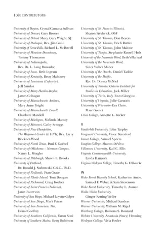 108 | ContriButorS
University	of	Dayton,	Crystal	Caruana	Sullivan
University	of	Denver,	Gary	Brower
University	of	Detroit	Mercy,	Gary	Wright,	SJ
University	of	Dubuque,	Rev.	Jim	Gunn
University	of	Great	Falls,	Richard	L.	McDowell
University	of	Houston-Downtown,		
Tommy	Thomason
University	of	Indianapolis,		
Rev.	Dr.	L.	Lang	Brownlee
University	of	Iowa,	Beth	Ingram
University	of	Kentucky,	Betsy	Mahoney
University	of	Louisiana	(Lafayette),		
Jeff	Sandoz
University	of	Mary	Hardin-Baylor,		
James	Cohagan
University	of	Massachusetts	Amherst,		
Mary	Anne	Bright
University	of	Massachusetts	Lowell,		
Charlotte	Mandell
University	of	Michigan,	Malinda	Matney
University	of	Missouri,	Cathy	Scroggs
University	of	New	Hampshire,		
The	Waysmeet	Center	@	UNH,	Rev.	Larry	
Brickner-Wood
University	of	North	Texas,	Paul	F.	Goebel
University	of	Oklahoma	–	Norman	Campus,	
Nancy	L.	Mergler
University	of	Pittsburgh,	Shawn	E.	Brooks
University	of	Portland,	
Br.	Donald	J.	Stabrowski,	C.S.C.,	Ph.D.
University	of	Redlands,	Fran	Grace
University	of	Rhode	Island,	Tom	Dougan
University	of	Richmond,	Craig	Kocher
University	of	Saint	Francis	(Indiana),	
Janet	Patterson
University	of	San	Diego,	Michael	Lovette-Colyer	
University	of	San	Diego,	Mark	Peters
University	of	San	Francisco,	The,		
Donal	Godfrey
University	of	Southern	California,	Varun	Soni
University	of	Southern	Maine,	Betty	Robinson
University	of	St.	Francis	(Illinois),		
Sharon	Frederick,	OSF
University	of	St.	Thomas,	Don	Beyers
University	of	St.	Thomas,	Erich	Rutten
University	of	St.	Thomas,	John	Malone
University	of	Tampa,	Stephanie	Russell	Holz
University	of	the	Incarnate	Word,	Beth	Villarreal
University	of	the	Incarnate	Word,		
Sister	Walter	Maher
University	of	the	Ozarks,	Daniel	Taddie
University	of	the	Pacific,		
Rev.	Dr.	Donna	McNiel
University	of	Toronto,	Ontario	Institute	for	
Studies	in	Education,	Jack	Miller	
University	of	Turin,	Italy,	Enzo	Giorgino
University	of	Virginia,	Julie	Caruccio
University	of	Wisconsin-Eau	Claire,		
Marc	Goulet
Utica	College,	Annette	L.	Becker
V
Vanderbilt	University,	John	Tarpley
Vanguard	University,	Vince	Beresford
Vassar	College,	Samuel	Speers
Vaughn	College,	Sharon	DeVivo
Villanova	University,	Kail	C.	Ellis
Virginia	Commonwealth	University,		
Linda	Hancock
Virginia	Wesleyan	College,	Timothy	G.	O’Rourke
W
Wake	Forest	Divinity	School,	Katherine	Amos,	
Samuel	F.	Weber,		Sam	Stevenson
Wake	Forest	University,	Timothy	L.	Auman
Walla	Walla	University,		
Ginger	Ketting-Weller
Warner	University,	Michael	Sanders
Warner	University,	William	M.	Rigel
Wartburg	College,	Ramona	S.	Bouzard
Webster	University,	Anastasia	(Stacy)	Henning	
Wesleyan	College,	Vivia	Fowler
 