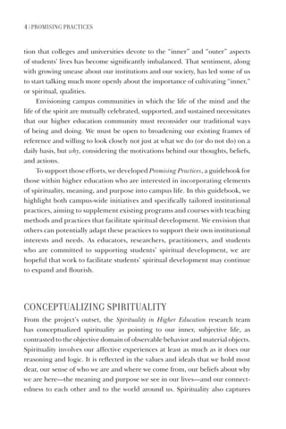 4 | PrOmISING PraCtICES
tion that colleges and universities devote to the “inner” and “outer” aspects
of students’ lives has become significantly imbalanced. That sentiment, along
with growing unease about our institutions and our society, has led some of us
to start talking much more openly about the importance of cultivating “inner,”
or spiritual, qualities.
Envisioning campus communities in which the life of the mind and the
life of the spirit are mutually celebrated, supported, and sustained necessitates
that our higher education community must reconsider our traditional ways
of being and doing. We must be open to broadening our existing frames of
reference and willing to look closely not just at what we do (or do not do) on a
daily basis, but why, considering the motivations behind our thoughts, beliefs,
and actions.
To support those efforts, we developed Promising Practices, a guidebook for
those within higher education who are interested in incorporating elements
of spirituality, meaning, and purpose into campus life. In this guidebook, we
highlight both campus-wide initiatives and specifically tailored institutional
practices, aiming to supplement existing programs and courses with teaching
methods and practices that facilitate spiritual development. We envision that
others can potentially adapt these practices to support their own institutional
interests and needs. As educators, researchers, practitioners, and students
who are committed to supporting students’ spiritual development, we are
hopeful that work to facilitate students’ spiritual development may continue
to expand and flourish.
CONCEPtUaLIZING SPIrItUaLItY
From the project’s outset, the Spirituality in Higher Education research team
has conceptualized spirituality as pointing to our inner, subjective life, as
contrasted to the objective domain of observable behavior and material objects.
Spirituality involves our affective experiences at least as much as it does our
reasoning and logic. It is reflected in the values and ideals that we hold most
dear, our sense of who we are and where we come from, our beliefs about why
we are here—the meaning and purpose we see in our lives—and our connect-
edness to each other and to the world around us. Spirituality also captures
 