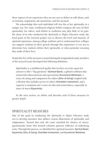 SPIrItUaLItY IN HIGHEr EDUCatION | 5
those aspects of our experience that are not easy to define or talk about, such
as intuition, inspiration, the mysterious, and the mystical.
We acknowledge that each individual will view his or her spirituality in a
unique way. For some, traditional religious beliefs compose the core of their
spirituality; for others, such beliefs or traditions may play little or no part.
For those of us who conducted the Spirituality in Higher Education study, the
focal point of the research project was to discern the level and intensity of
spiritual experience among college students and to understand how colleges
can support students in their growth through this experience; it was not to
determine how students define their spirituality or what particular meaning
they make of their lives.
Framed by five of the measures created during the longitudinal study, members
of the research team developed the following definition:
Spirituality is a multifaceted quality that involves an active quest for
answers to life’s “big questions” (Spiritual Quest), a global worldview that
transcends ethnocentrism and egocentrism (Ecumenical Worldview), a
sense of caring and compassion for others (Ethic of Caring) coupled with
a lifestyle that includes service to others (Charitable Involvement), and a
capacity to maintain one’s sense of calm and centeredness, especially in
times of stress (Equanimity).
In the next section, we define and describe each of these measures in
greater depth.
SPIrItUaLItY mEaSUrES
One of the goals in conducting the Spirituality in Higher Education study
was to develop measures that address various dimensions of spirituality and
religiousness. Toward that end, the team searched for clusters of survey-
questionnaire items that formed coherent patterns reflective of underlying
traits. Through this process, we identified five spiritual measures: Spiritual Quest,
Equanimity, Ethic of Caring, Charitable Involvement, and Ecumenical Worldview.
 