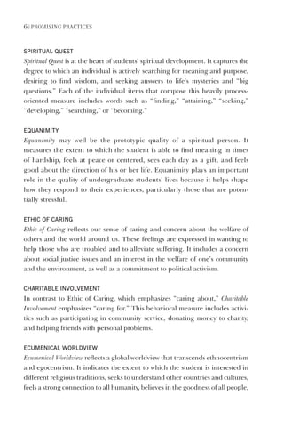 6 | PrOmISING PraCtICES
SpIrItual QuESt
Spiritual Quest is at the heart of students’ spiritual development. It captures the
degree to which an individual is actively searching for meaning and purpose,
desiring to find wisdom, and seeking answers to life’s mysteries and “big
questions.” Each of the individual items that compose this heavily process-
oriented measure includes words such as “finding,” “attaining,” “seeking,”
“developing,” “searching,” or “becoming.”
EQuanImIty
Equanimity may well be the prototypic quality of a spiritual person. It
measures the extent to which the student is able to find meaning in times
of hardship, feels at peace or centered, sees each day as a gift, and feels
good about the direction of his or her life. Equanimity plays an important
role in the quality of undergraduate students’ lives because it helps shape
how they respond to their experiences, particularly those that are poten-
tially stressful.
EthIC of CarIng
Ethic of Caring reflects our sense of caring and concern about the welfare of
others and the world around us. These feelings are expressed in wanting to
help those who are troubled and to alleviate suffering. It includes a concern
about social justice issues and an interest in the welfare of one’s community
and the environment, as well as a commitment to political activism.
CharItablE InvolvEmEnt
In contrast to Ethic of Caring, which emphasizes “caring about,” Charitable
Involvement emphasizes “caring for.” This behavioral measure includes activi-
ties such as participating in community service, donating money to charity,
and helping friends with personal problems.
ECumEnICal WorldvIEW
Ecumenical Worldview reflects a global worldview that transcends ethnocentrism
and egocentrism. It indicates the extent to which the student is interested in
different religious traditions, seeks to understand other countries and cultures,
feels a strong connection to all humanity, believes in the goodness of all people,
 