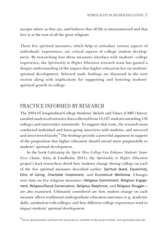 SPIrItUaLItY IN HIGHEr EDUCatION | 7
accepts others as they are, and believes that all life is interconnected and that
love is at the root of all the great religions.
These five spiritual measures, which help to articulate various aspects of
individuals’ experiences, are critical aspects of college student develop-
ment. By researching how these measures interface with students’ college
experience, the Spirituality in Higher Education research team has gained a
deeper understanding of the impact that higher education has on students’
spiritual development. Selected study findings are discussed in the next
section along with implications for supporting and fostering students’
spiritual growth in college.
PraCtICE INFOrmED BY rESEarCH
The 2004-07 longitudinal College Students’ Beliefs and Values (CSBV) Survey
entailed analysis of extensive data collected from 14,527 students attending 136
colleges and universities nationwide. To support that work, the research team
conducted individual and focus-group interviews with students, and surveyed
and interviewed faculty.
2
The findings provide a powerful argument in support
of the proposition that higher education should attend more purposefully to
students’ spiritual development.
In the book Cultivating the Spirit: How College Can Enhance Students’ Inner
Lives (Astin, Astin, & Lindholm, 2011), the Spirituality in Higher Education
project’s lead researchers detail how students change during college on each
of the five spiritual measures described earlier: Spiritual Quest, Equanimity,
Ethic of Caring, Charitable Involvement, and Ecumenical Worldview. Changes
over time on five religious measures—religious Commitment, religious Engage-
ment, religious/Social Conservatism, religious Skepticism, and religious Struggle—
are also examined. Ultimately considered are how student change on each
measure affects traditional undergraduate education outcomes (e.g. academic
skills, satisfaction with college), and how different college experiences tend to
impact students’ spiritual development.
2
Survey questionnaires and interview protocols are available on the project website: www.spirituality.ucla.edu.
 