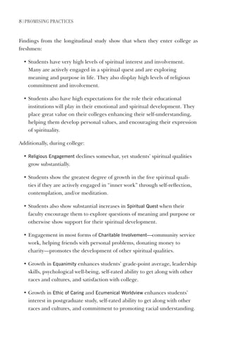 8 | PrOmISING PraCtICES
Findings from the longitudinal study show that when they enter college as
freshmen:
• Students have very high levels of spiritual interest and involvement.
Many are actively engaged in a spiritual quest and are exploring
meaning and purpose in life. They also display high levels of religious
commitment and involvement.
• Students also have high expectations for the role their educational
institutions will play in their emotional and spiritual development. They
place great value on their colleges enhancing their self-understanding,
helping them develop personal values, and encouraging their expression
of spirituality.
Additionally, during college:
• religious Engagement declines somewhat, yet students’ spiritual qualities
grow substantially.
• Students show the greatest degree of growth in the five spiritual quali-
ties if they are actively engaged in “inner work” through self-reflection,
contemplation, and/or meditation.
• Students also show substantial increases in Spiritual Quest when their
faculty encourage them to explore questions of meaning and purpose or
otherwise show support for their spiritual development.
• Engagement in most forms of Charitable Involvement—community service
work, helping friends with personal problems, donating money to
charity—promotes the development of other spiritual qualities.
• Growth in Equanimity enhances students’ grade-point average, leadership
skills, psychological well-being, self-rated ability to get along with other
races and cultures, and satisfaction with college.
• Growth in Ethic of Caring and Ecumenical Worldview enhances students’
interest in postgraduate study, self-rated ability to get along with other
races and cultures, and commitment to promoting racial understanding.
 