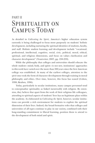 13
Part II
Spirituality on
Campus today
As detailed in Cultivating the Spirit, America’s higher education system
currently is being challenged to focus more purposely on students’ holistic
development, including nurturing the spiritual identities of students, faculty,
and staff. Holistic student learning and development include “vocational,
professional, intellectual, cognitive, social, civic, political, moral, ethical,
spiritual, and religious dimensions, and focus on values clarification and
character development” (Trautvetter, 2007, pp. 238-239).
While the philosophy that colleges and universities should educate the
whole student—mind, body, and spirit—is not new, institutions’ approaches
to this work have varied over the more than 300 years since the first American
college was established. At many of the earliest colleges, attention to the
spirit once took the form of character development through training in moral
philosophy and ethics. Over time, however, this focus has waned (Cohen,
1998; Reuben, 1996).
Today, particularly in secular institutions, many campus personnel tend
to conceptualize spirituality as linked inextricably with religion. By exten-
sion, they believe that apart from the work of their religious life colleagues,
attending to spiritual aspects of students’ lives has no legitimate place within
the academy. As elaborated in Cultivating the Spirit, however, secular institu-
tions can provide a rich environment for students to explore the spiritual
dimension of their lives. Indeed, the broad formative roles that colleges and
universities of all types continue to play in our society, combined with their
long-standing commitment to liberal learning, position them to attend to
the development of both mind and spirit.
 