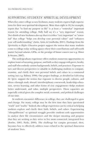 14 | PromISIng PraCtICeS
SUPPortIng StUDentS’ SPIrItUaL DeVeLoPment
When they enter college as new freshmen, many students express high expecta-
tions for their own spiritual development. More than eight in 10, for example,
report that “to find my purpose in life” is at least a “somewhat” important
reason for attending college. Fully half say it’s a “very important” reason.
Two-thirds of new freshmen also say that it is either “very important” or “essen-
tial” that college “helps you develop your personal values” and “enhances
your self-understanding” (Astin, Astin, & Lindholm, 2011). Findings from the
Spirituality in Higher Education project support the notion that many students
come to college today seeking spaces where their contributions and self-worth
matter beyond salaries, GPAs, or the prestige of future careers (see e.g. Howe
& Strauss, 2007).
The undergraduate experience offers students numerous opportunities to
explore issues of meaning, purpose, and faith as they engage with peers, faculty,
and staff who embody various backgrounds, beliefs, and practices. Exposure to
new and diverse perspectives is valuable in challenging students to compare,
examine, and clarify their own personal beliefs and values in a communal
setting (see e.g. Palmer, 1990). Our project findings, as detailed in Cultivating
the Spirit, support the notion that exposure to diverse people, cultures, and
ideas—through study abroad, interdisciplinary coursework, leadership educa-
tion, service learning, and other forms of civic engagement—helps students
better understand, and value, multiple perspectives. These capacities are
especially critical given the complex social, economic, and political challenges
of our time.
As students encounter difference in college, they are challenged to grow
and change. For many, college may be the first time they have questioned
“truth” and “reality.” Indeed, the college experience can be critical in helping
students explore and clarify their faith, beliefs, and values. Experiencing
“disequilibrium” or spiritual struggle provides students with opportunities
to analyze their life circumstances and the deeper meaning and purpose
that they are seeking as they strive to live more connected, integrated lives
(Fowler, 1981; Parks, 2000). The challenge for campus personnel, then,
becomes how to effectively address issues related to the spiritual dimension
of students’ lives.
 