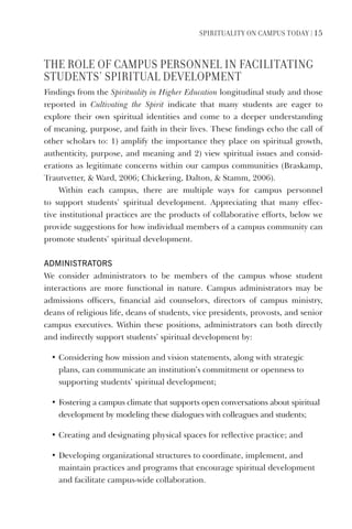SPIrItUaLIty on CamPUS toDay | 15
tHe roLe oF CamPUS PerSonneL In FaCILItatIng
StUDentS’ SPIrItUaL DeVeLoPment
Findings from the Spirituality in Higher Education longitudinal study and those
reported in Cultivating the Spirit indicate that many students are eager to
explore their own spiritual identities and come to a deeper understanding
of meaning, purpose, and faith in their lives. These findings echo the call of
other scholars to: 1) amplify the importance they place on spiritual growth,
authenticity, purpose, and meaning and 2) view spiritual issues and consid-
erations as legitimate concerns within our campus communities (Braskamp,
Trautvetter, & Ward, 2006; Chickering, Dalton, & Stamm, 2006).
Within each campus, there are multiple ways for campus personnel
to support students’ spiritual development. Appreciating that many effec-
tive institutional practices are the products of collaborative efforts, below we
provide suggestions for how individual members of a campus community can
promote students’ spiritual development.
AdministrAtors
We consider administrators to be members of the campus whose student
interactions are more functional in nature. Campus administrators may be
admissions officers, financial aid counselors, directors of campus ministry,
deans of religious life, deans of students, vice presidents, provosts, and senior
campus executives. Within these positions, administrators can both directly
and indirectly support students’ spiritual development by:
• Considering how mission and vision statements, along with strategic
plans, can communicate an institution’s commitment or openness to
supporting students’ spiritual development;
• Fostering a campus climate that supports open conversations about spiritual
development by modeling these dialogues with colleagues and students;
• Creating and designating physical spaces for reflective practice; and
• Developing organizational structures to coordinate, implement, and
maintain practices and programs that encourage spiritual development
and facilitate campus-wide collaboration.
 