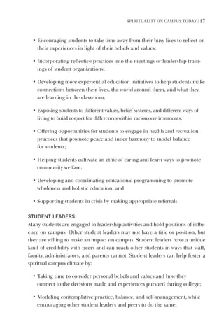 SPIrItUaLIty on CamPUS toDay | 17
• Encouraging students to take time away from their busy lives to reflect on
their experiences in light of their beliefs and values;
• Incorporating reflective practices into the meetings or leadership train-
ings of student organizations;
• Developing more experiential education initiatives to help students make
connections between their lives, the world around them, and what they
are learning in the classroom;
• Exposing students to different values, belief systems, and different ways of
living to build respect for differences within various environments;
• Offering opportunities for students to engage in health and recreation
practices that promote peace and inner harmony to model balance
for students;
• Helping students cultivate an ethic of caring and learn ways to promote
community welfare;
• Developing and coordinating educational programming to promote
wholeness and holistic education; and
• Supporting students in crisis by making appropriate referrals.
student leAders
Many students are engaged in leadership activities and hold positions of influ-
ence on campus. Other student leaders may not have a title or position, but
they are willing to make an impact on campus. Student leaders have a unique
kind of credibility with peers and can reach other students in ways that staff,
faculty, administrators, and parents cannot. Student leaders can help foster a
spiritual campus climate by:
• Taking time to consider personal beliefs and values and how they
connect to the decisions made and experiences pursued during college;
• Modeling contemplative practice, balance, and self-management, while
encouraging other student leaders and peers to do the same;
 