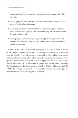 18 | PromISIng PraCtICeS
• Incorporating reflective practices into regular meetings or leadership
trainings;
• Giving input to instructors and staff about how they can help facilitate
students’ spiritual development;
• Gathering information about students’ interest in programs that can
foster spiritual development, and communicating the results to campus
decision-makers; and
• Developing and coordinating programming to foster spiritual devel-
opment and involving other students and campus stakeholders in the
planning processes.
The ideas in this section offer merely a snapshot of the ways in which members
of the campus community can support the spiritual dimension of students’
lives. In Part III, we supplement the general ideas offered here with specific
examples of current curricular and co-curricular practices to facilitate students’
spiritual development, along with related campus-wide initiatives and faculty/
staff development efforts. Professional groups and organizations, including
the Association for the Contemplative Mind in Higher Education, and the
NASPA Knowledge Community on Spirituality, among others, also provide
critical networks for those engaged in this work.
 