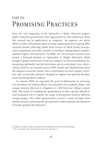 23
Part III:
Promising Practices
Since the very beginning of the Spirituality in Higher Education project,
higher education practitioners have approached us with enthusiasm about
this research and its applications on campuses. In response, our initial
effort to collect information about existing campus practices in spring 2005
centered around collecting syllabi from courses in which faculty incorpo-
rated assignments and other activities to facilitate undergraduate students’
spiritual inquiry and awareness.
1
In 2006, our UCLA-based research team
hosted a National Institute on Spirituality in Higher Education which
brought together teams from 10 diverse campuses to discuss possibilities for
integrating spirituality into the curriculum and co-curriculum. Later, after a
call put forth by our research team in 2007, faculty and administrators from
40 campuses across the country sent us information on their campus’ curric-
ular and co-curricular practices designed to support the spiritual develop-
ment of undergraduate students.
In summer 2010, we expanded the pool of information by surveying
vice presidents for student affairs, vice presidents for academic affairs, and
campus ministry directors or chaplains at 1,580 four-year colleges nation-
wide. The intent of e-mailing the questionnaire to three specific officials at
each institution was to capture the range of perspectives held by different
campus groups. The online questionnaire covered a variety of topics from
specific practices and programs that promote student spiritual development
to faculty spiritual development.
2
1
Syllabi are available at http://spirituality.ucla.edu/publications/newsletters/2/syllabi.php
2
For a copy of the survey questionnaire, please see Appendix A.
 