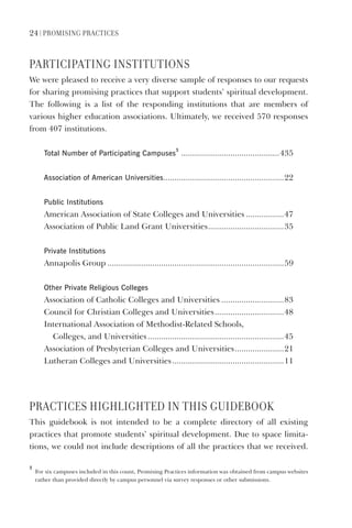 24 | PromIsIng PractIces
PartIcIPatIng InstItUtIons
We were pleased to receive a very diverse sample of responses to our requests
for sharing promising practices that support students’ spiritual development.
The following is a list of the responding institutions that are members of
various higher education associations. Ultimately, we received 570 responses
from 407 institutions.
Total Number of Participating Campuses
3
............................................435
Association of American Universities......................................................22
Public Institutions
American Association of State Colleges and Universities .................47
Association of Public Land Grant Universities..................................35
Private Institutions
Annapolis Group ...............................................................................59
Other Private Religious Colleges
Association of Catholic Colleges and Universities ............................83
Council for Christian Colleges and Universities...............................48
International Association of Methodist-Related Schools,
Colleges, and Universities.............................................................45
Association of Presbyterian Colleges and Universities......................21
Lutheran Colleges and Universities..................................................11
PractIces HIgHLIgHteD In tHIs gUIDeBooK
This guidebook is not intended to be a complete directory of all existing
practices that promote students’ spiritual development. Due to space limita-
tions, we could not include descriptions of all the practices that we received.
3
For six campuses included in this count, Promising Practices information was obtained from campus websites
rather than provided directly by campus personnel via survey responses or other submissions.
 