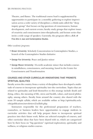26 | PromIsIng PractIces
Theatre, and Dance. The traditional course load is supplemented by
opportunities to participate in: a monthly gathering to explore improvi-
sation across a wide variety of disciplines; a think-tank called the “deep
inquiry group” that focuses on big questions of consciousness, human
development, and current events; faculty study groups that explore issues
of creativity and consciousness inter-disciplinarily; and lecture series that
invite a wide range of speakers. Currently, the program offers a B.A. of
Fine Arts in Jazz and Contemplative studies.
Other academic programs:
• Brown University: Scholarly Concentration in Contemplative Studies, a
branch of the Contemplative Studies Initiative
• george Fox University: Peace and Justice minor
• george mason University: 16-credit academic minor that includes courses
in mindfulness, consciousness, and meaning, based in the Center for
Consciousness and Transformation
COURses ANd OTheR CURRICUlAR INNOvATIONs ThAT PROmOTe
sPIRITUAl QUAlITIes
Faculty across the country from a variety of disciplines have developed a multi-
tude of courses to incorporate spirituality into the curriculum. Topics that are
related to spirituality and lend themselves to this strategy include death and
dying, ethics, the meaning of life, stress and health, values, and moral philos-
ophy, among others. Faculty from around the country also shared with the
team 39 sample syllabi, which are available online at http://spirituality.ucla.
edu/publications/newsletters/2/syllabi.php.
Instructors responsible for the professional preparation of teachers,
counselors, or business leaders have opportunities to engage students in
curricular activities that will help prepare them to incorporate spiritual
practices into their future work. Below are selected examples of courses, and
other curricular ideas that have been shared with us, which are categorized
here by their focus on “big questions” (spiritual exploration), spirituality and
wellness, or religious studies courses.
 