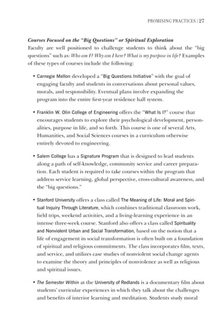 PromIsIng PractIces | 27
Courses Focused on the “Big Questions” or Spiritual Exploration
Faculty are well positioned to challenge students to think about the “big
questions” such as: Who am I? Why am I here? What is my purpose in life? Examples
of these types of courses include the following:
• Carnegie mellon developed a “Big Questions Initiative” with the goal of
engaging faculty and students in conversations about personal values,
morals, and responsibility. Eventual plans involve expanding the
program into the entire first-year residence hall system.
• Franklin W. Olin College of engineering offers the “What Is I?” course that
encourages students to explore their psychological development, person-
alities, purpose in life, and so forth. This course is one of several Arts,
Humanities, and Social Sciences courses in a curriculum otherwise
entirely devoted to engineering.
• salem College has a signature Program that is designed to lead students
along a path of self-knowledge, community service and career prepara-
tion. Each student is required to take courses within the program that
address service learning, global perspective, cross-cultural awareness, and
the “big questions.”
• stanford University offers a class called The meaning of life: moral and spiri-
tual Inquiry Through literature, which combines traditional classroom work,
field trips, weekend activities, and a living-learning experience in an
intense three-week course. Stanford also offers a class called spirituality
and Nonviolent Urban and social Transformation, based on the notion that a
life of engagement in social transformation is often built on a foundation
of spiritual and religious commitments. The class incorporates film, texts,
and service, and utilizes case studies of nonviolent social change agents
to examine the theory and principles of nonviolence as well as religious
and spiritual issues.
• The Semester Within at the University of Redlands is a documentary film about
students’ curricular experiences in which they talk about the challenges
and benefits of interior learning and meditation. Students study moral
 