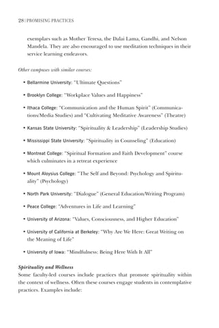 28 | PromIsIng PractIces
exemplars such as Mother Teresa, the Dalai Lama, Gandhi, and Nelson
Mandela. They are also encouraged to use meditation techniques in their
service learning endeavors.
Other campuses with similar courses:
• Bellarmine University: “Ultimate Questions”
• Brooklyn College: “Workplace Values and Happiness”
• Ithaca College: “Communication and the Human Spirit” (Communica-
tions/Media Studies) and “Cultivating Meditative Awareness” (Theatre)
• Kansas state University: “Spirituality  Leadership” (Leadership Studies)
• mississippi state University: “Spirituality in Counseling” (Education)
• montreat College: “Spiritual Formation and Faith Development” course
which culminates in a retreat experience
• mount Aloysius College: “The Self and Beyond: Psychology and Spiritu-
ality” (Psychology)
• North Park University: “Dialogue” (General Education/Writing Program)
• Peace College: “Adventures in Life and Learning”
• University of Arizona: “Values, Consciousness, and Higher Education”
• University of California at Berkeley: “Why Are We Here: Great Writing on
the Meaning of Life”
• University of Iowa: “Mindfulness: Being Here With It All”
Spirituality and Wellness
Some faculty-led courses include practices that promote spirituality within
the context of wellness. Often these courses engage students in contemplative
practices. Examples include:
 