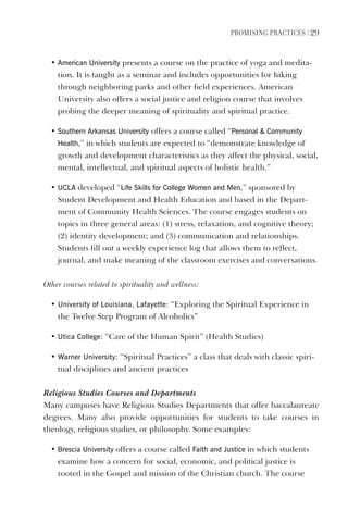 PromIsIng PractIces | 29
• American University presents a course on the practice of yoga and medita-
tion. It is taught as a seminar and includes opportunities for hiking
through neighboring parks and other field experiences. American
University also offers a social justice and religion course that involves
probing the deeper meaning of spirituality and spiritual practice.
• southern Arkansas University offers a course called “Personal  Community
health,” in which students are expected to “demonstrate knowledge of
growth and development characteristics as they affect the physical, social,
mental, intellectual, and spiritual aspects of holistic health.”
• UClA developed “life skills for College Women and men,” sponsored by
Student Development and Health Education and based in the Depart-
ment of Community Health Sciences. The course engages students on
topics in three general areas: (1) stress, relaxation, and cognitive theory;
(2) identity development; and (3) communication and relationships.
Students fill out a weekly experience log that allows them to reflect,
journal, and make meaning of the classroom exercises and conversations.
Other courses related to spirituality and wellness:
• University of louisiana, lafayette: “Exploring the Spiritual Experience in
the Twelve Step Program of Alcoholics”
• Utica College: “Care of the Human Spirit” (Health Studies)
• Warner University: “Spiritual Practices” a class that deals with classic spiri-
tual disciplines and ancient practices
Religious Studies Courses and Departments
Many campuses have Religious Studies Departments that offer baccalaureate
degrees. Many also provide opportunities for students to take courses in
theology, religious studies, or philosophy. Some examples:
• Brescia University offers a course called Faith and Justice in which students
examine how a concern for social, economic, and political justice is
rooted in the Gospel and mission of the Christian church. The course
 