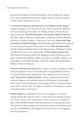 30 | PromIsIng PractIces
presents the problem of structural injustice and strategies for alterna-
tives. Issues studied include human rights, abortion, poverty, hunger,
racism, sexism, pollution, and war.
• At University of Oklahoma–Norman Campus, the Religious studies Program
brings in speakers each semester for the entire community. Speakers
who have participated include: Dr. Phillip Jenkins of Pennsylvania
State University (The Next Christendom: The Coming of global Christianity);
Dr. Akbar Ahmed, Britain’s Ambassador to Pakistan and Ibn Khaldun
Professor of Islamic Studies at American University (Islam Under siege:
An Invitation to Interfaith dialogue); Rabbi Bradley Hirschfield of the Jewish
Center for Learning and Leadership (CLAL) (When god goes to War);
and Dr. Charles Kimball, Chair of the Department of Religious Studies
at Wake Forest University (and author of When Religion Becomes Evil).
The Outreach Program within the Religious Studies Program partici-
pates in interfaith dialogue within the region and finally, students can
participate in interfaith dialogue within the region through Religious
Studies’ Outreach Program.
• University of Wisconsin-eau Claire offers a major or minor in religious studies
along with general courses in the discipline to help fulfill their liberal
arts, general education requirements. One sophomore-level course is
titled “sacred earth: Religion  Nature,” which “explores the historical,
cultural, religious, and spiritual concerns of humanity’s relationship
with ‘Nature’ and environments, converging varieties or cultural expres-
sions of the “sacred earth” in religious traditions, contemporary society,
environmentalism, and science.”
• Whittier College has a Buddhism class that is taught in a classroom
setting during the semester and at a local monastery during an inten-
sive winter session. The “immersion” at the monastery is usually 10
days, with Buddhist monks leading meditation and preparing meals.
The professor offers insight and instruction related to the history and
practices of Buddhism, and support for students who are struggling
with the experience.
 