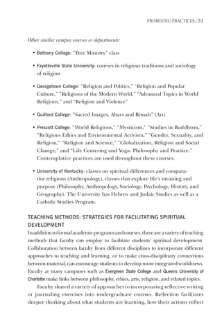 PromIsIng PractIces | 31
Other similar campus courses or departments:
• Bethany College: “Peer Ministry” class
• Fayetteville state University: courses in religious traditions and sociology
of religion
• georgetown College: “Religion and Politics,” “Religion and Popular
Culture,” “Religions of the Modern World,” “Advanced Topics in World
Religions,” and “Religion and Violence”
• guilford College: “Sacred Images, Altars and Rituals” (Art)
• Prescott College: “World Religions,” “Mysticism,” “Studies in Buddhism,”
“Religious Ethics and Environmental Activism,” “Gender, Sexuality, and
Religion,” “Religion and Science,” “Globalization, Religion and Social
Change,” and “Life Centering and Yoga: Philosophy and Practice.”
Contemplative practices are used throughout these courses.
• University of Kentucky: classes on spiritual differences and compara-
tive religions (Anthropology), classes that explore life’s meaning and
purpose (Philosophy, Anthropology, Sociology, Psychology, History, and
Geography). The University has Hebrew and Judaic Studies as well as a
Catholic Studies Program.
TeAChINg meThOds: sTRATegIes FOR FACIlITATINg sPIRITUAl
develOPmeNT
Inadditiontoformalacademicprogramsandcourses,thereareavarietyofteaching
methods that faculty can employ to facilitate students’ spiritual development.
Collaboration between faculty from different disciplines to incorporate different
approaches to teaching and learning, or to make cross-disciplinary connections
between material, can encourage students to develop more integrated worldviews.
Faculty at many campuses such as evergreen state College and Queens University of
Charlotte make links between philosophy, ethics, arts, religion, and related topics.
Faculty shared a variety of approaches to incorporating reflective writing
or journaling exercises into undergraduate courses. Reflection facilitates
deeper thinking about what students are learning, how their actions reflect
 