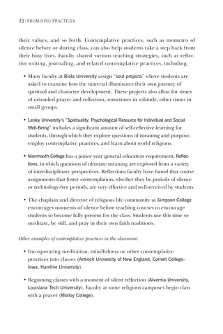 32 | PromIsIng PractIces
their values, and so forth. Contemplative practices, such as moments of
silence before or during class, can also help students take a step back from
their busy lives. Faculty shared various teaching strategies, such as reflec-
tive writing, journaling, and related contemplative practices, including:
• Many faculty at Biola University assign “soul projects” where students are
asked to examine how the material illuminates their own journey of
spiritual and character development. These projects also allow for times
of extended prayer and reflection, sometimes in solitude, other times in
small groups.
• lesley University’s “spirituality: Psychological Resource for Individual and social
Well-Being” includes a significant amount of self-reflective learning for
students, through which they explore questions of meaning and purpose,
employ contemplative practices, and learn about world religions.
• monmouth College has a junior year general education requirement, Reflec-
tions, in which questions of ultimate meaning are explored from a variety
of interdisciplinary perspectives. Reflections faculty have found that course
assignments that foster contemplation, whether they be periods of silence
or technology-free periods, are very effective and well-received by students.
• The chaplain and director of religious life community at simpson College
encourages moments of silence before teaching courses to encourage
students to become fully present for the class. Students use this time to
meditate, be still, and pray in their own faith traditions.
Other examples of contemplative practices in the classroom:
• Incorporating meditation, mindfulness or other contemplative
practices into classes (Antioch University of New england, Cornell College–
Iowa, hamline University).
• Beginning classes with a moment of silent reflection (Alvernia University,
louisiana Tech University). Faculty at some religious campuses begin class
with a prayer (molloy College).
 
