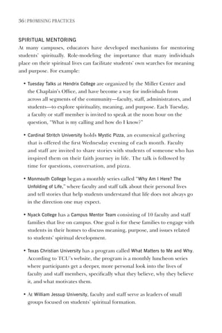 36 | PromIsIng PractIces
sPIRITUAl meNTORINg
At many campuses, educators have developed mechanisms for mentoring
students’ spiritually. Role-modeling the importance that many individuals
place on their spiritual lives can facilitate students’ own searches for meaning
and purpose. For example:
• Tuesday Talks at hendrix College are organized by the Miller Center and
the Chaplain’s Office, and have become a way for individuals from
across all segments of the community—faculty, staff, administrators, and
students—to explore spirituality, meaning, and purpose. Each Tuesday,
a faculty or staff member is invited to speak at the noon hour on the
question, “What is my calling and how do I know?”
• Cardinal stritch University holds mystic Pizza, an ecumenical gathering
that is offered the first Wednesday evening of each month. Faculty
and staff are invited to share stories with students of someone who has
inspired them on their faith journey in life. The talk is followed by
time for questions, conversation, and pizza.
• monmouth College began a monthly series called “Why Am I here? The
Unfolding of life,” where faculty and staff talk about their personal lives
and tell stories that help students understand that life does not always go
in the direction one may expect.
• Nyack College has a Campus mentor Team consisting of 10 faculty and staff
families that live on campus. One goal is for these families to engage with
students in their homes to discuss meaning, purpose, and issues related
to students’ spiritual development.
• Texas Christian University has a program called What matters to me and Why.
According to TCU’s website, the program is a monthly luncheon series
where participants get a deeper, more personal look into the lives of
faculty and staff members, specifically what they believe, why they believe
it, and what motivates them.
• At William Jessup University, faculty and staff serve as leaders of small
groups focused on students’ spiritual formation.
 