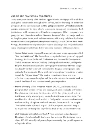 PromIsIng PractIces | 37
CARINg ANd COmPAssION FOR OTheRs
Many campuses already offer students opportunities to engage with their local
and global communities through direct service, service learning, or immersion
programs. Some campuses such as Alma College and gannon University include the
campus community in their efforts to promote caring and compassion. Both
institutions hold random-acts-of-kindness campaigns. Other campuses host
programs and discussions such as “soup and substance” that encourage students
to deeply explore issues, such as homelessness, which may only be solved when
communities work together (Cal Poly state University, san luis Obispo; saint Peter’s
College). Still others develop innovative ways to encourage and support students’
sense of caring toward others. Below are some examples of these practices:
• hendrix College has an engaged learning requirement under a program called
“Your hendrix Odyssey.” The faculty have recognized six categories of engaged
learning: Service to the World, Professional and Leadership Development,
Global Awareness, Artistic Creativity, Undergraduate Research, and Special
Projects. Students must complete three projects from three different catego-
ries. Faculty or staff work with the student to design a service project with
particular learning goals. These goals can be disciplinary-specific or oriented
toward the “big questions.” The student completes written- and oral-
reflection components through which he or she connects the service work to
ethical, intellectual, and personal-development questions.
• mercer University offers mercer on mission (MOM), an international
program that blends service and study, and aims to create a dynamic,
life-changing synergism for students. MOM has elements of both a
traditional study abroad program and a traditional service trip. The
combination of study and service is designed to produce an increased
understanding of a place and an increased investment in its people.
To maximize the spiritual impact of this program, students keep a
daily journal and respond to prompts that invite spiritual reflection.
• West Texas Am University hosts shack A Thon, a student-initated project.
Hundreds of students build shacks and live in them. The initiative raises
about $25,000 annually. All proceeds go to an entity that provides goats to
refugees in Africa.
 