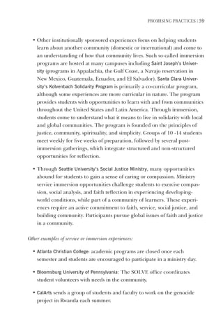 PromIsIng PractIces | 39
• Other institutionally sponsored experiences focus on helping students
learn about another community (domestic or international) and come to
an understanding of how that community lives. Such so-called immersion
programs are hosted at many campuses including saint Joseph’s Univer-
sity (programs in Appalachia, the Gulf Coast, a Navajo reservation in
New Mexico, Guatemala, Ecuador, and El Salvador). santa Clara Univer-
sity’s Kolvenbach solidarity Program is primarily a co-curricular program,
although some experiences are more curricular in nature. The program
provides students with opportunities to learn with and from communities
throughout the United States and Latin America. Through immersion,
students come to understand what it means to live in solidarity with local
and global communities. The program is founded on the principles of
justice, community, spirituality, and simplicity. Groups of 10 -14 students
meet weekly for five weeks of preparation, followed by several post-
immersion gatherings, which integrate structured and non-structured
opportunities for reflection.
• Through seattle University’s social Justice ministry, many opportunities
abound for students to gain a sense of caring or compassion. Ministry
service immersion opportunities challenge students to exercise compas-
sion, social analysis, and faith reflection in experiencing developing-
world conditions, while part of a community of learners. These experi-
ences require an active commitment to faith, service, social justice, and
building community. Participants pursue global issues of faith and justice
in a community.
Other examples of service or immersion experiences:
• Atlanta Christian College: academic programs are closed once each
semester and students are encouraged to participate in a ministry day.
• Bloomsburg University of Pennsylvania: The SOLVE office coordinates
student volunteers with needs in the community.
• CalArts sends a group of students and faculty to work on the genocide
project in Rwanda each summer.
 