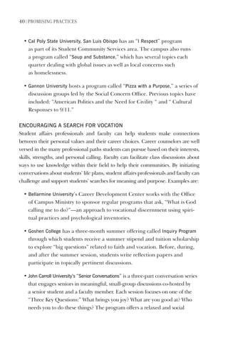 40 | PromIsIng PractIces
• Cal Poly state University, san luis Obispo has an “I Respect” program
as part of its Student Community Services area. The campus also runs
a program called “soup and substance,” which has several topics each
quarter dealing with global issues as well as local concerns such
as homelessness.
• gannon University hosts a program called “Pizza with a Purpose,” a series of
discussion groups led by the Social Concern Office. Previous topics have
included: “American Politics and the Need for Civility “ and “ Cultural
Responses to 9/11.”
eNCOURAgINg A seARCh FOR vOCATION
Student affairs professionals and faculty can help students make connections
between their personal values and their career choices. Career counselors are well
versed in the many professional paths students can pursue based on their interests,
skills, strengths, and personal calling. Faculty can facilitate class discussions about
ways to use knowledge within their field to help their communities. By initiating
conversations about students’ life plans, student affairs professionals and faculty can
challenge and support students’ searches for meaning and purpose. Examples are:
• Bellarmine University’s Career Development Center works with the Office
of Campus Ministry to sponsor regular programs that ask, “What is God
calling me to do?”—an approach to vocational discernment using spiri-
tual practices and psychological inventories.
• goshen College has a three-month summer offering called Inquiry Program
through which students receive a summer stipend and tuition scholarship
to explore “big questions” related to faith and vocation. Before, during,
and after the summer session, students write reflection papers and
participate in topically pertinent discussions.
• John Carroll University’s “senior Conversations” is a three-part conversation series
that engages seniors in meaningful, small-group discussions co-hosted by
a senior student and a faculty member. Each session focuses on one of the
“Three Key Questions:” What brings you joy? What are you good at? Who
needs you to do these things? The program offers a relaxed and social
 