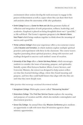 PromIsIng PractIces | 41
environment where seniors develop the tools necessary to engage in the
process of discernment as well as a space where they can share their fears
and anxieties about the uncertainty of life after graduation.
• smith College houses a Center for Work and life that promotes habits of
reflection and integration of work preparation, wellness, leadership, and
academics. Emphasis is placed on being thoughtful about one’s “good life,”
or life well-lived. The Center’s signature program is the Women’s Narra-
tives Project which brings students together to think about the meanings of
success and a good life.
• Trinity lutheran College’s first-year experience offers a two-semester course
called vocation and Formation, in which students explore multiple spiritual
practices and experiment with these in the classroom. The course weaves
together journaling about spiritual practices, along with exercises and
readings designed to uncover each student’s sense of vocation.
• University of san diego offers a senior get-Away Retreat, which encourages
students to consider the issues of meaning, purpose, and spirituality.
Initially a joint effort between Student Affairs, Career Services, and
University Ministry, the retreat was designed to help seniors reflect
on what they learned during college, where they found meaning and
purpose, and how they could build futures that align with who they are
and what they most deeply want.
Other practices that encourage vocational discernment include:
• georgetown College: Philosophy course called “discovering vocation”
• greensboro College: The First-Year seminar Course explores the meaning
and purposes of vocation and life, which also includes contemplative and
discernment practices.
• grove City College: An annual three-day missions Conference gives students
an opportunity to talk with more than 20 missions agencies about
ministry opportunities.
 