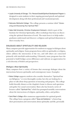 42 | PromIsIng PractIces
• loyola University of Chicago: The Personal growth/spiritual development Program is
designed to assist students in their ongoing personal growth and spiritual
development along with their professional and vocational pursuits.
• Nebraska methodist College: The college presents a seminar titled “Uncov-
ering and discovering Your spiritual Path.”
• seton hall University: Christian employment Outreach, which is part of the
Institute for Christian Spirituality, offers workshops that focus on discov-
ering the spiritual dimension of work. The main focus is to help under-
graduates understand and discover a religious and spiritual dimension to
their everyday lives.
dIAlOgUes ABOUT sPIRITUAlITY ANd RelIgION
Many campuses provide opportunities for students to engage in dialogue about
spirituality and religion. Some programs focus solely on spirituality or religion,
others address the intersection of the two, and still others are concerned
primarily with interfaith understanding. Ultimately, many programs have the
potential to build bridges across differences and cultivate an appreciation for
a rich diversity of beliefs and perspectives.
Dialogues About Spirituality
Many campuses host a variety of forums that encourage dialogue about the
intersections between spirituality and contemporary issues. Examples:
• Bates College supports students who consider themselves “Spiritual but
not Religious,” or even thoroughly secular, but who are looking for a
place to talk about deep questions of meaning and purpose. The college
holds biweekly dinners at the chaplain’s home to discuss such questions
and gather for casual conversation. Bates also has hosted a series of
lectures called “spirituali-Tea,” which has prompted monthly conversations
about the intersections of religion, spirituality, ethics, and politics.
• saint Peter’s College offers numerous opportunities for spiritual growth.
The college hosts a program called “soup and substance,” a brown-bag
short presentation and conversation about spirituality and life, personally
 