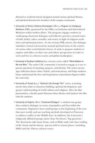 PromIsIng PractIces | 43
directed or weekend retreats designed around various spiritual themes,
and spiritual direction for members of the campus community.
• University of Illinois (Urbana-Champaign) offers a Program on Intergroup
Relations (PIR), sponsored by the Office on Inclusion and Intercultural
Relations within student affairs. The program engages students in
small-group classroom dialogues and reflective practices around issues
of faith, belief, values, morality, and society in light of religious tradi-
tions and spiritual practices. As one of many PIR courses, this dialogue
stimulates critical conversations around spiritual issues in the context
of various other social-identity factors. It seeks to prepare students to
explore and reflect on their own and others’ perspectives in order to
work and live in a diverse society and global marketplace.
• University of southern California has a lecture series called “What matters to
me and Why.” The entire USC community is invited to engage as a way to
pursue questions of meaning, purpose, and identity. The series encour-
ages reflection about values, beliefs, and motivations, and helps students
better understand the lives and inspirations of prominent figures within
the university.
• University of Tampa has a “spiritual life through Film” series, screening
movies that relate to character-building, spiritual development, and
greater understanding of world cultures and religions. After the film
presentation, a faculty panel discusses these themes and analyzes the film
with the students.
• University of virginia offers “sustained dialogue,” a student-run group
that conducts dialogue on issues of prejudice and bias within the
community. Organizers form small groups at the beginning of the year
that meet weekly and use teaching methods developed at Princeton
to address conflict in the Middle East. In addition, the University’s
religiously affiliated groups (more than 50) discuss “big questions.”
The discussions take many forms, such as Bible study and close reading
of the Torah and the Koran, and are held at various places, including
Hillel and the Tibetan cultural center.
 
