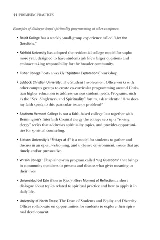 44 | PromIsIng PractIces
Examples of dialogue-based spirituality programming at other campuses:
• Beloit College has a weekly small-group experience called “live the
Questions.”
• Fairfield University has adopted the residential college model for sopho-
more year, designed to have students ask life’s larger questions and
embrace taking responsibility for the broader community.
• Fisher College hosts a weekly “spiritual explorations” workshop.
• lubbock Christian University: The Student Involvement Office works with
other campus groups to create co-curricular programming around Chris-
tian higher education to address various student needs. Programs, such
as the “Sex, Singleness, and Spirituality” forum, ask students: “How does
my faith speak to this particular issue or problem?”
• southern vermont College is not a faith-based college, but together with
Bennington’s Interfaith Council clergy the college sets up a “roving
clergy” series that addresses spirituality topics, and provides opportuni-
ties for spiritual counseling.
• stetson University’s “Fridays at 4” is a model for students to gather and
discuss in an open, welcoming, and inclusive environment, issues that are
timely and/or provocative.
• Wilson College: Chaplaincy-run program called “Big Questions” that brings
in community members to present and discuss what gives meaning to
their lives
• Universidad del este (Puerto Rico) offers moment of Reflection, a short
dialogue about topics related to spiritual practice and how to apply it in
daily life.
• University of North Texas: The Dean of Students and Equity and Diversity
Offices collaborate on opportunities for students to explore their spiri-
tual development.
 
