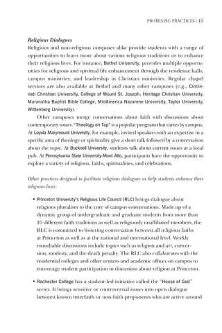PromIsIng PractIces | 45
Religious Dialogues
Religious and non-religious campuses alike provide students with a range of
opportunities to learn more about various religious traditions or to enhance
their religious lives. For instance, Bethel University, provides multiple opportu-
nities for religious and spiritual life enhancement through the residence halls,
campus ministries, and leadership in Christian ministries. Regular chapel
services are also available at Bethel and many other campuses (e.g., Cincin-
nati Christian University, College of mount st. Joseph, heritage Christian University,
maranatha Baptist Bible College, midAmerica Nazarene University, Taylor University,
Wittenberg University).
Other campuses merge conversations about faith with discussions about
contemporaryissues.“Theology on Tap” isapopularprogramthatvariesbycampus.
At loyola marymount University, for example, invited speakers with an expertise in a
specific area of theology or spirituality give a short talk followed by a conversation
about the topic. At Bucknell University, students talk about current issues at a local
pub. At Pennsylvania state University-mont Alto, participants have the opportunity to
explore a variety of religions, faiths, spiritualities, and celebrations.
Other practices designed to facilitate religious dialogues or help students enhance their
religious lives:
• Princeton University’s Religious life Council (RlC) brings dialogue about
religious pluralism to the core of campus conversations. Made up of a
dynamic group of undergraduate and graduate students from more than
10 different faith traditions as well as religiously unaffiliated members, the
RLC is committed to fostering conversation between all religious faiths
at Princeton as well as at the national and international level. Weekly
roundtable discussions include topics such as religion and art, conver-
sion, modesty, and the death penalty. The RLC also collaborates with the
residential colleges and other centers and academic offices on campus to
encourage student participation in discussion about religion at Princeton.
• Rochester College has a student-led initiative called the “house of god”
series. It brings sensitive or controversial issues into open dialogue
between known interfaith or non-faith proponents who are active around
 