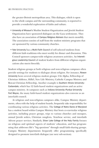 46 | PromIsIng PractIces
the greater-Detroit metropolitan area. This dialogue, which is open
to the whole campus and the surrounding community, is reported to
provide a wonderful exploration of faiths and culture.
• University of missouri’s Muslim Student Organization and Jewish Student
Organization have sponsored dialogues on the Gaza settlements. They
also have an association of Campus Religious Advisors that meets monthly.
The association consists of staff from the student ministry programs that
are sponsored by various community churches.
• Yale University has a multi-Faith Council of self-selected students from
different faith traditions who meet weekly for dinner and discussion. This
Council sponsors campus-wide religious awareness activities. An Interreli-
gious leadership Council of student leaders from different religious organi-
zations also meets biweekly.
Student religious groups at both religious and non-religious campuses often
provide settings for students to dialogue about religion. For instance, Rowan
University hosts several religious student groups: Chi Alpha, Fellowship of
Christian Athletes, Hillel, New Life Ministry, Catholic Campus Ministry and
Rowan Christian Fellowship. Another example is southern Illinois University–
Carbondale, which has 12 faith-based student organizations and an active
campus ministry. At campuses such as Indiana University–Purdue University
Fort Wayne, the many faith-based student organizations also convene as an
interfaith council.
At religious and non-religious campuses alike, Campus Ministry depart-
ments, often with the help of student boards, frequently take responsibility for
coordinating various religious activities. The College of Notre dame of maryland
has a student board within Campus Ministry that hosts co-curricular religious
activities, including prayer groups, trips to various churches and mosques,
annual Jewish seders, Christian songfests, Tenebrae service, and interfaith
Advent prayer services. Similarly, silver lake College of the holy Family focuses
on religious and spiritual aspects of students’ education, and has program-
ming that addresses life’s ”big questions” through small faith-sharing groups.
Campus Ministry departments frequently offer programming specifically
designed to promote interfaith dialogue (see next sub-section).
 