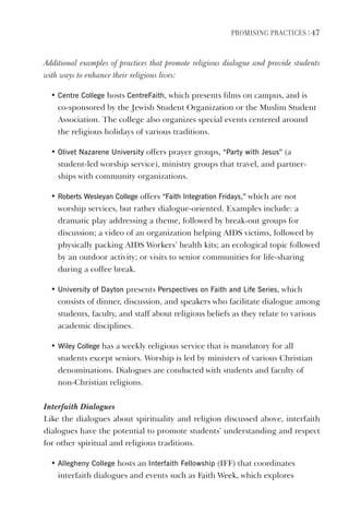 PromIsIng PractIces | 47
Additional examples of practices that promote religious dialogue and provide students
with ways to enhance their religious lives:
• Centre College hosts CentreFaith, which presents films on campus, and is
co-sponsored by the Jewish Student Organization or the Muslim Student
Association. The college also organizes special events centered around
the religious holidays of various traditions.
• Olivet Nazarene University offers prayer groups, “Party with Jesus” (a
student-led worship service), ministry groups that travel, and partner-
ships with community organizations.
• Roberts Wesleyan College offers “Faith Integration Fridays,” which are not
worship services, but rather dialogue-oriented. Examples include: a
dramatic play addressing a theme, followed by break-out groups for
discussion; a video of an organization helping AIDS victims, followed by
physically packing AIDS Workers’ health kits; an ecological topic followed
by an outdoor activity; or visits to senior communities for life-sharing
during a coffee break.
• University of dayton presents Perspectives on Faith and life series, which
consists of dinner, discussion, and speakers who facilitate dialogue among
students, faculty, and staff about religious beliefs as they relate to various
academic disciplines.
• Wiley College has a weekly religious service that is mandatory for all
students except seniors. Worship is led by ministers of various Christian
denominations. Dialogues are conducted with students and faculty of
non-Christian religions.
Interfaith Dialogues
Like the dialogues about spirituality and religion discussed above, interfaith
dialogues have the potential to promote students’ understanding and respect
for other spiritual and religious traditions.
• Allegheny College hosts an Interfaith Fellowship (IFF) that coordinates
interfaith dialogues and events such as Faith Week, which explores
 
