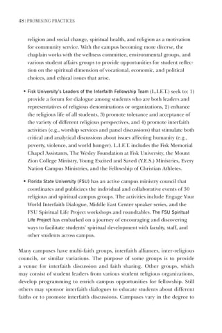 48 | PromIsIng PractIces
religion and social change, spiritual health, and religion as a motivation
for community service. With the campus becoming more diverse, the
chaplain works with the wellness committee, environmental groups, and
various student affairs groups to provide opportunities for student reflec-
tion on the spiritual dimension of vocational, economic, and political
choices, and ethical issues that arise.
• Fisk University’s leaders of the Interfaith Fellowship Team (L.I.F.T.) seek to: 1)
provide a forum for dialogue among students who are both leaders and
representatives of religious denominations or organizations, 2) enhance
the religious life of all students, 3) promote tolerance and acceptance of
the variety of different religious perspectives, and 4) promote interfaith
activities (e.g., worship services and panel discussions) that stimulate both
critical and analytical discussions about issues affecting humanity (e.g.,
poverty, violence, and world hunger). L.I.F.T. includes the Fisk Memorial
Chapel Assistants, The Wesley Foundation at Fisk University, the Mount
Zion College Ministry, Young Excited and Saved (Y.E.S.) Ministries, Every
Nation Campus Ministries, and the Fellowship of Christian Athletes.
• Florida state University (FsU) has an active campus ministry council that
coordinates and publicizes the individual and collaborative events of 30
religious and spiritual campus groups. The activities include Engage Your
World Interfaith Dialogue, Middle East Center speaker series, and the
FSU Spiritual Life Project workshops and roundtables. The FsU spiritual
life Project has embarked on a journey of encouraging and discovering
ways to facilitate students’ spiritual development with faculty, staff, and
other students across campus.
Many campuses have multi-faith groups, interfaith alliances, inter-religious
councils, or similar variations. The purpose of some groups is to provide
a venue for interfaith discussion and faith sharing. Other groups, which
may consist of student leaders from various student religious organizations,
develop programming to enrich campus opportunities for fellowship. Still
others may sponsor interfaith dialogues to educate students about different
faiths or to promote interfaith discussions. Campuses vary in the degree to
 